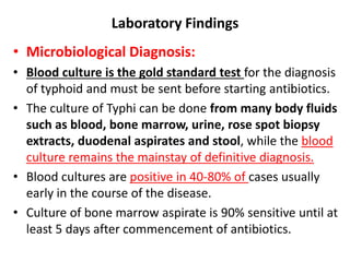 Laboratory Findings
• Microbiological Diagnosis:
• Blood culture is the gold standard test for the diagnosis
of typhoid and must be sent before starting antibiotics.
• The culture of Typhi can be done from many body fluids
such as blood, bone marrow, urine, rose spot biopsy
extracts, duodenal aspirates and stool, while the blood
culture remains the mainstay of definitive diagnosis.
• Blood cultures are positive in 40-80% of cases usually
early in the course of the disease.
• Culture of bone marrow aspirate is 90% sensitive until at
least 5 days after commencement of antibiotics.
 