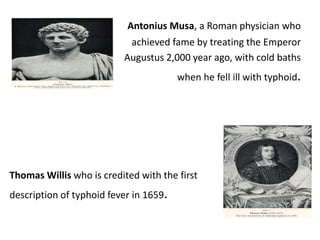 Antonius Musa, a Roman physician who
achieved fame by treating the Emperor
Augustus 2,000 year ago, with cold baths
when he fell ill with typhoid.
Thomas Willis who is credited with the first
description of typhoid fever in 1659.
 