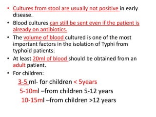 • Cultures from stool are usually not positive in early
disease.
• Blood cultures can still be sent even if the patient is
already on antibiotics.
• The volume of blood cultured is one of the most
important factors in the isolation of Typhi from
typhoid patients:
• At least 20ml of blood should be obtained from an
adult patient.
• For children:
3-5 ml- for children < 5years
5-10ml –from children 5-12 years
10-15ml –from children >12 years
 