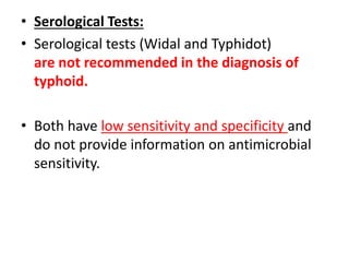 • Serological Tests:
• Serological tests (Widal and Typhidot)
are not recommended in the diagnosis of
typhoid.
• Both have low sensitivity and specificity and
do not provide information on antimicrobial
sensitivity.
 