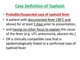 Case Definition of Typhoid:
• Probable/Suspected case of typhoid fever
• A patient with documented fever (38°C and
above) for at least 5 days prior to presentation,
• and having no other focus to explain the cause
of the fever (e.g. UTI, pneumonia, abscess etc.)
• OR a clinically compatible case that is
epidemiologically linked to a confirmed case of
typhoid fever
 