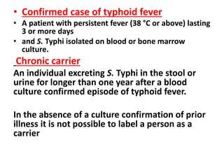 • Confirmed case of typhoid fever
• A patient with persistent fever (38 °C or above) lasting
3 or more days
• and S. Typhi isolated on blood or bone marrow
culture.
Chronic carrier
An individual excreting S. Typhi in the stool or
urine for longer than one year after a blood
culture confirmed episode of typhoid fever.
In the absence of a culture confirmation of prior
illness it is not possible to label a person as a
carrier
 