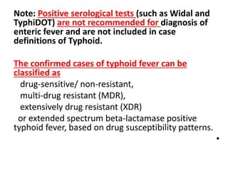 Note: Positive serological tests (such as Widal and
TyphiDOT) are not recommended for diagnosis of
enteric fever and are not included in case
definitions of Typhoid.
The confirmed cases of typhoid fever can be
classified as
drug-sensitive/ non-resistant,
multi-drug resistant (MDR),
extensively drug resistant (XDR)
or extended spectrum beta-lactamase positive
typhoid fever, based on drug susceptibility patterns.
•
 