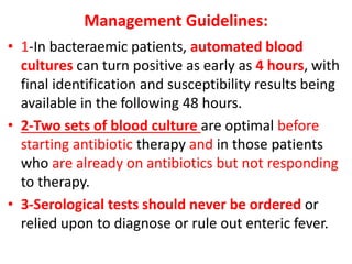 Management Guidelines:
• 1-In bacteraemic patients, automated blood
cultures can turn positive as early as 4 hours, with
final identification and susceptibility results being
available in the following 48 hours.
• 2-Two sets of blood culture are optimal before
starting antibiotic therapy and in those patients
who are already on antibiotics but not responding
to therapy.
• 3-Serological tests should never be ordered or
relied upon to diagnose or rule out enteric fever.
 