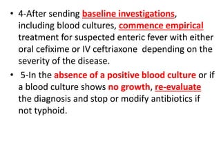 • 4-After sending baseline investigations,
including blood cultures, commence empirical
treatment for suspected enteric fever with either
oral cefixime or IV ceftriaxone depending on the
severity of the disease.
• 5-In the absence of a positive blood culture or if
a blood culture shows no growth, re-evaluate
the diagnosis and stop or modify antibiotics if
not typhoid.
 