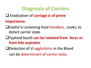 Diagnosis of Carriers
 Eradication of carriage is of prime
Importance.
Useful in screening food handlers, cooks, to
detect carrier state
Typhoid bacilli can be isolated from feces or
from bile aspirates
Detection of Vi agglutinins in the Blood
can be determinant of carrier state.
 