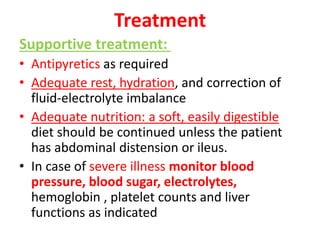 Treatment
Supportive treatment:
• Antipyretics as required
• Adequate rest, hydration, and correction of
fluid-electrolyte imbalance
• Adequate nutrition: a soft, easily digestible
diet should be continued unless the patient
has abdominal distension or ileus.
• In case of severe illness monitor blood
pressure, blood sugar, electrolytes,
hemoglobin , platelet counts and liver
functions as indicated
 