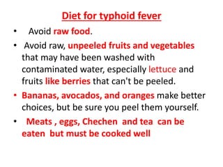 Diet for typhoid fever
• Avoid raw food.
• Avoid raw, unpeeled fruits and vegetables
that may have been washed with
contaminated water, especially lettuce and
fruits like berries that can't be peeled.
• Bananas, avocados, and oranges make better
choices, but be sure you peel them yourself.
• Meats , eggs, Chechen and tea can be
eaten but must be cooked well
 