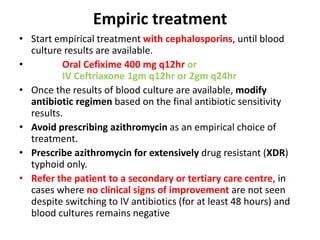 Empiric treatment
• Start empirical treatment with cephalosporins, until blood
culture results are available.
• Oral Cefixime 400 mg q12hr or
IV Ceftriaxone 1gm q12hr or 2gm q24hr
• Once the results of blood culture are available, modify
antibiotic regimen based on the final antibiotic sensitivity
results.
• Avoid prescribing azithromycin as an empirical choice of
treatment.
• Prescribe azithromycin for extensively drug resistant (XDR)
typhoid only.
• Refer the patient to a secondary or tertiary care centre, in
cases where no clinical signs of improvement are not seen
despite switching to IV antibiotics (for at least 48 hours) and
blood cultures remains negative
 