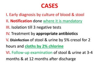 CASES
I. Early diagnosis by culture of blood & stool
II. Notification done where it is mandatory
III. Isolation till 3 negative tests
IV. Treatment by appropriate antibiotics
V. Disinfection of stool & urine by 5% cresol for 2
hours and cloths by 2% chlorine
VI. Follow-up examination of stool & urine at 3-4
months & at 12 months after discharge
 