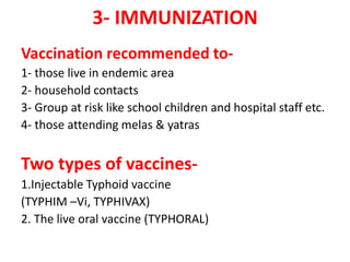 3- IMMUNIZATION
Vaccination recommended to-
1- those live in endemic area
2- household contacts
3- Group at risk like school children and hospital staff etc.
4- those attending melas & yatras
Two types of vaccines-
1.Injectable Typhoid vaccine
(TYPHIM –Vi, TYPHIVAX)
2. The live oral vaccine (TYPHORAL)
 