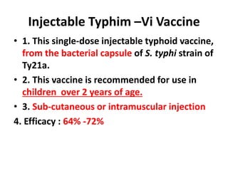Injectable Typhim –Vi Vaccine
• 1. This single-dose injectable typhoid vaccine,
from the bacterial capsule of S. typhi strain of
Ty21a.
• 2. This vaccine is recommended for use in
children over 2 years of age.
• 3. Sub-cutaneous or intramuscular injection
4. Efficacy : 64% -72%
 