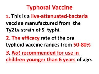 Typhoral Vaccine
1. This is a live-attenuated-bacteria
vaccine manufactured from the
Ty21a strain of S. typhi.
2. The efficacy rate of the oral
typhoid vaccine ranges from 50-80%
3. Not recommended for use in
children younger than 6 years of age.
 