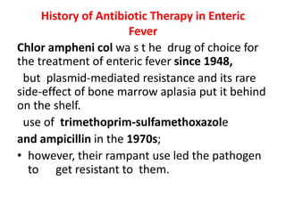 History of Antibiotic Therapy in Enteric
Fever
Chlor ampheni col wa s t he drug of choice for
the treatment of enteric fever since 1948,
but plasmid-mediated resistance and its rare
side-effect of bone marrow aplasia put it behind
on the shelf.
use of trimethoprim-sulfamethoxazole
and ampicillin in the 1970s;
• however, their rampant use led the pathogen
to get resistant to them.
 
