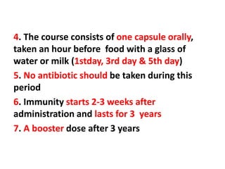 4. The course consists of one capsule orally,
taken an hour before food with a glass of
water or milk (1stday, 3rd day & 5th day)
5. No antibiotic should be taken during this
period
6. Immunity starts 2-3 weeks after
administration and lasts for 3 years
7. A booster dose after 3 years
 