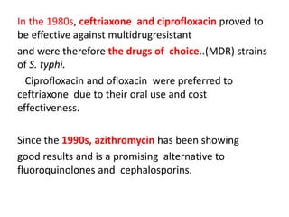 In the 1980s, ceftriaxone and ciprofloxacin proved to
be effective against multidrugresistant
and were therefore the drugs of choice..(MDR) strains
of S. typhi.
Ciprofloxacin and ofloxacin were preferred to
ceftriaxone due to their oral use and cost
effectiveness.
Since the 1990s, azithromycin has been showing
good results and is a promising alternative to
fluoroquinolones and cephalosporins.
 