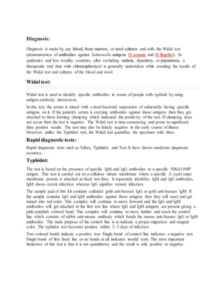 Diagnosis:
Diagnosis is made by any blood, bone marrow, or stool cultures and with the Widal test
(demonstration of antibodies against Salmonella antigens O-somatic and H-flagellar). In
epidemics and less wealthy countries, after excluding malaria, dysentery, or pneumonia, a
therapeutic trial time with chloramphenicol is generally undertaken while awaiting the results of
the Widal test and cultures of the blood and stool.
Widal test:
Widal test is used to identify specific antibodies in serum of people with typhoid by using
antigen-antibody interactions.
In this test, the serum is mixed with a dead bacterial suspension of salmonella having specific
antigens on it. If the patient's serum is carrying antibodies against those antigens then they get
attached to them forming clumping which indicated the positivity of the test. If clumping does
not occur then the test is negative. The Widal test is time-consuming and prone to significant
false positive results. The test may also be falsely negative in the early course of illness.
However, unlike the Typhidot test, the Widal test quantifies the specimen with titres.
Rapid diagnostic tests:
Rapid diagnostic tests such as Tubex, Typhidot, and Test-It have shown moderate diagnostic
accuracy.
Typhidot:
The test is based on the presence of specific IgM and IgG antibodies to a specific 50Kd OMP
antigen. This test is carried out on a cellulose nitrate membrane where a specific S. typhi outer
membrane protein is attached as fixed test lines. It separately identifies IgM and IgG antibodies.
IgM shows recent infection whereas IgG signifies remote infection.
The sample pad of this kit contains colloidal gold-anti-human IgG or gold-anti-human IgM. If
the sample contains IgG and IgM antibodies against those antigens then they will react and get
turned into red color. This complex will continue to move forward and the IgG and IgM
antibodies will get attached to the first test line where IgG and IgM antigens are present giving a
pink-purplish colored band. This complex will continue to move further and reach the control
line which consists of rabbit anti-mouse antibody which bends the mouse anti-human IgG or IgM
antibodies. The main purpose of the control line is to indicate a proper migration and reagent
color. The typhidot test becomes positive within 2–3 days of infection.
Two colored bands indicate a positive test. Single-band of control line indicates a negative test.
Single-band of first fixed line or no bands at all indicates invalid tests. The most important
limitation of this test is that it is not quantitative and the result is only positive or negative.
 
