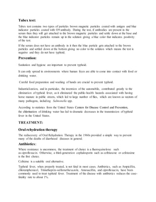 Tubex test:
Tubex test contains two types of particles brown magnetic particles coated with antigen and blue
indicator particles coated with O9 antibody. During the test, if antibodies are present in the
serum then they will get attached to the brown magnetic particles and settle down at the base and
the blue indicator particles remain up in the solution giving a blue color that indicates positivity
of the test.
If the serum does not have an antibody in it then the blue particle gets attached to the brown
particles and settled down at the bottom giving no color to the solution which means the test is
negative and they do not have typhoid.
Prevention:
Sanitation and hygiene are important to prevent typhoid.
It can only spread in environments where human feces are able to come into contact with food or
drinking water.
Careful food preparation and washing of hands are crucial to prevent typhoid.
Industrialization, and in particular, the invention of the automobile, contributed greatly to the
elimination of typhoid fever, as it eliminated the public-health hazards associated with having
horse manure in public streets, which led to large number of flies, which are known as vectors of
many pathogens, including Salmonella spp.
According to statistics from the United States Centers for Disease Control and Prevention,
the chlorination of drinking water has led to dramatic decreases in the transmission of typhoid
fever in the United States.
TREATMENT:
Oral rehydration therapy
The rediscovery of Oral Rehydration Therapy in the 1960s provided a simple way to prevent
many of the deaths of diarrhoeal diseases in general.
Antibiotics:
Where resistance is uncommon, the treatment of choice is a fluoroquinolone such
as ciprofloxacin. Otherwise, a third-generation cephalosporin such as ceftriaxone or cefotaxime
is the first choice.
Cefixime is a suitable oral alternative.
Typhoid fever, when properly treated, is not fatal in most cases. Antibiotics, such as Ampicillin,
chloramphenicol, Trimethoprm-sulfamethexazole, Amoxacillin, and ciprofloxacin, have been
commonly used to treat typhoid fever. Treatment of the disease with antibiotics reduces the case-
fatality rate to about 1%.
 