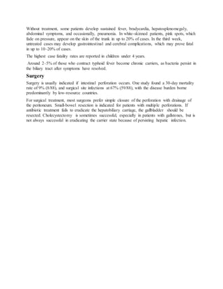 Without treatment, some patients develop sustained fever, bradycardia, hepatosplenomegaly,
abdominal symptoms, and occasionally, pneumonia. In white-skinned patients, pink spots, which
fade on pressure, appear on the skin of the trunk in up to 20% of cases. In the third week,
untreated cases may develop gastrointestinal and cerebral complications, which may prove fatal
in up to 10–20% of cases.
The highest case fatality rates are reported in children under 4 years.
Around 2–5% of those who contract typhoid fever become chronic carriers, as bacteria persist in
the biliary tract after symptoms have resolved.
Surgery
Surgery is usually indicated if intestinal perforation occurs. One study found a 30-day mortality
rate of 9% (8/88), and surgical site infections at 67% (59/88), with the disease burden borne
predominantly by low-resource countries.
For surgical treatment, most surgeons prefer simple closure of the perforation with drainage of
the peritoneum. Small-bowel resection is indicated for patients with multiple perforations. If
antibiotic treatment fails to eradicate the hepatobiliary carriage, the gallbladder should be
resected. Cholecystectomy is sometimes successful, especially in patients with gallstones, but is
not always successful in eradicating the carrier state because of persisting hepatic infection.
 
