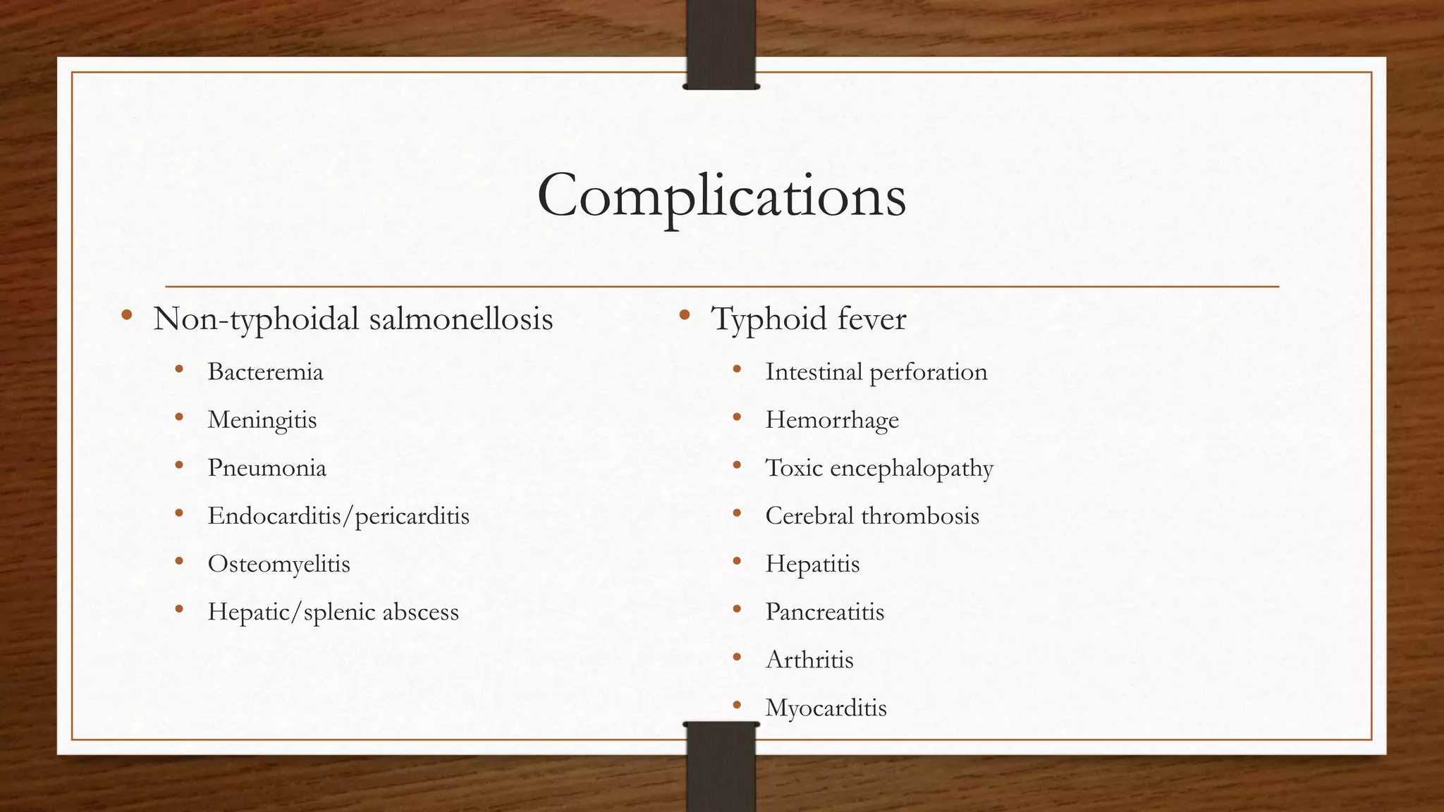 Complications
• Non-typhoidal salmonellosis
• Bacteremia
• Meningitis
• Pneumonia
• Endocarditis/pericarditis
• Osteomyelitis
• Hepatic/splenic abscess
• Typhoid fever
• Intestinal perforation
• Hemorrhage
• Toxic encephalopathy
• Cerebral thrombosis
• Hepatitis
• Pancreatitis
• Arthritis
• Myocarditis
 