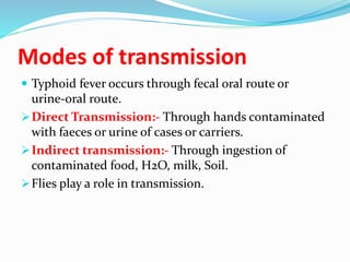 Modes of transmission
 Typhoid fever occurs through fecal oral route or
urine-oral route.
Direct Transmission:- Through hands contaminated
with faeces or urine of cases or carriers.
Indirect transmission:- Through ingestion of
contaminated food, H2O, milk, Soil.
Flies play a role in transmission.
 