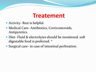 Treatement
 Activity- Rest is helpful.
 Medical Care- Antibiotics, Corticosteroids,
Antipyretics.
 Diet- Fluid & electrolytes should be monitered. soft
digestable food is preferred. *
 Surgical care- in case of intestinal perforation.
 