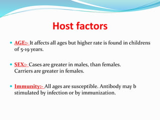 Host factors
 AGE:- It affects all ages but higher rate is found in childrens
of 5-19 years.
 SEX:- Cases are greater in males, than females.
Carriers are greater in females.
 Immunity:- All ages are susceptible. Antibody may b
stimulated by infection or by immunization.
 