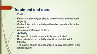 Treatment and care.
Diet
• Fluids and electrolytes should be monitored and replaced
diligently.
• Oral nutrition with a soft digestible diet is preferable in the
absence of
abdominal distension or ileus.
Activity
• No specific limitations on activity are indicated.
Rest is helpful, but mobility should be maintained if
tolerable.
• The patient should be encouraged to stay home from work
until recovery.
 