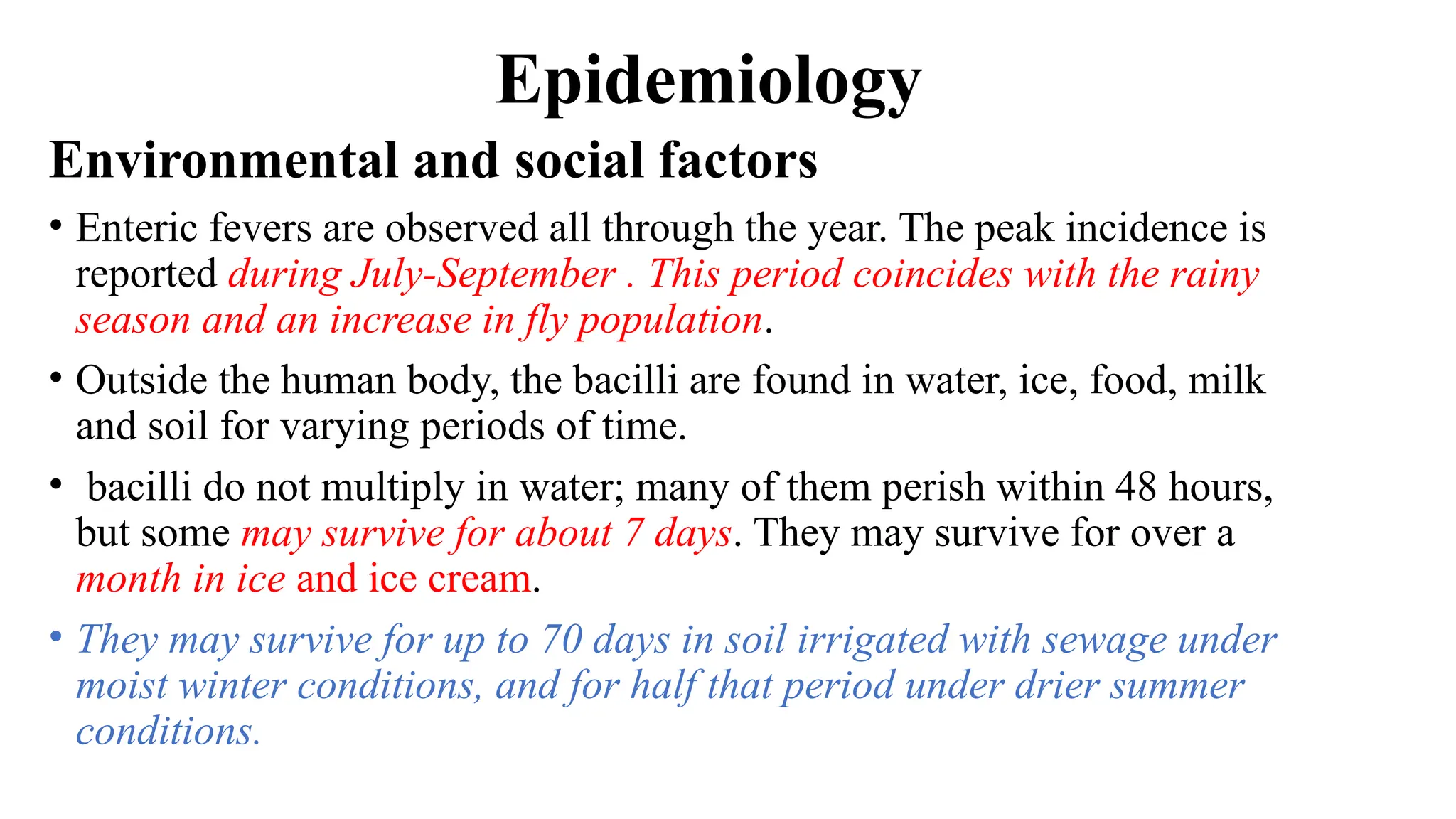 Epidemiology
Environmental and social factors
• Enteric fevers are observed all through the year. The peak incidence is
reported during July-September . This period coincides with the rainy
season and an increase in fly population.
• Outside the human body, the bacilli are found in water, ice, food, milk
and soil for varying periods of time.
• bacilli do not multiply in water; many of them perish within 48 hours,
but some may survive for about 7 days. They may survive for over a
month in ice and ice cream.
• They may survive for up to 70 days in soil irrigated with sewage under
moist winter conditions, and for half that period under drier summer
conditions.
 