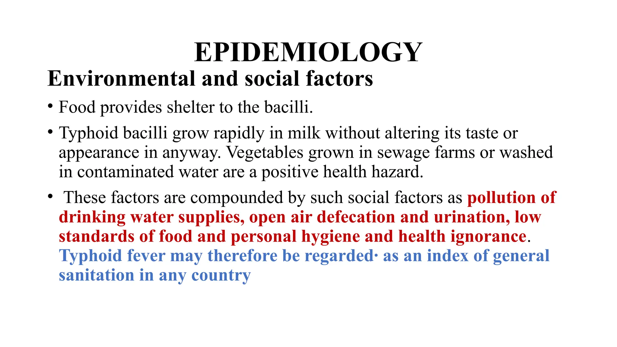 EPIDEMIOLOGY
Environmental and social factors
• Food provides shelter to the bacilli.
• Typhoid bacilli grow rapidly in milk without altering its taste or
appearance in anyway. Vegetables grown in sewage farms or washed
in contaminated water are a positive health hazard.
• These factors are compounded by such social factors as pollution of
drinking water supplies, open air defecation and urination, low
standards of food and personal hygiene and health ignorance.
Typhoid fever may therefore be regarded· as an index of general
sanitation in any country
 
