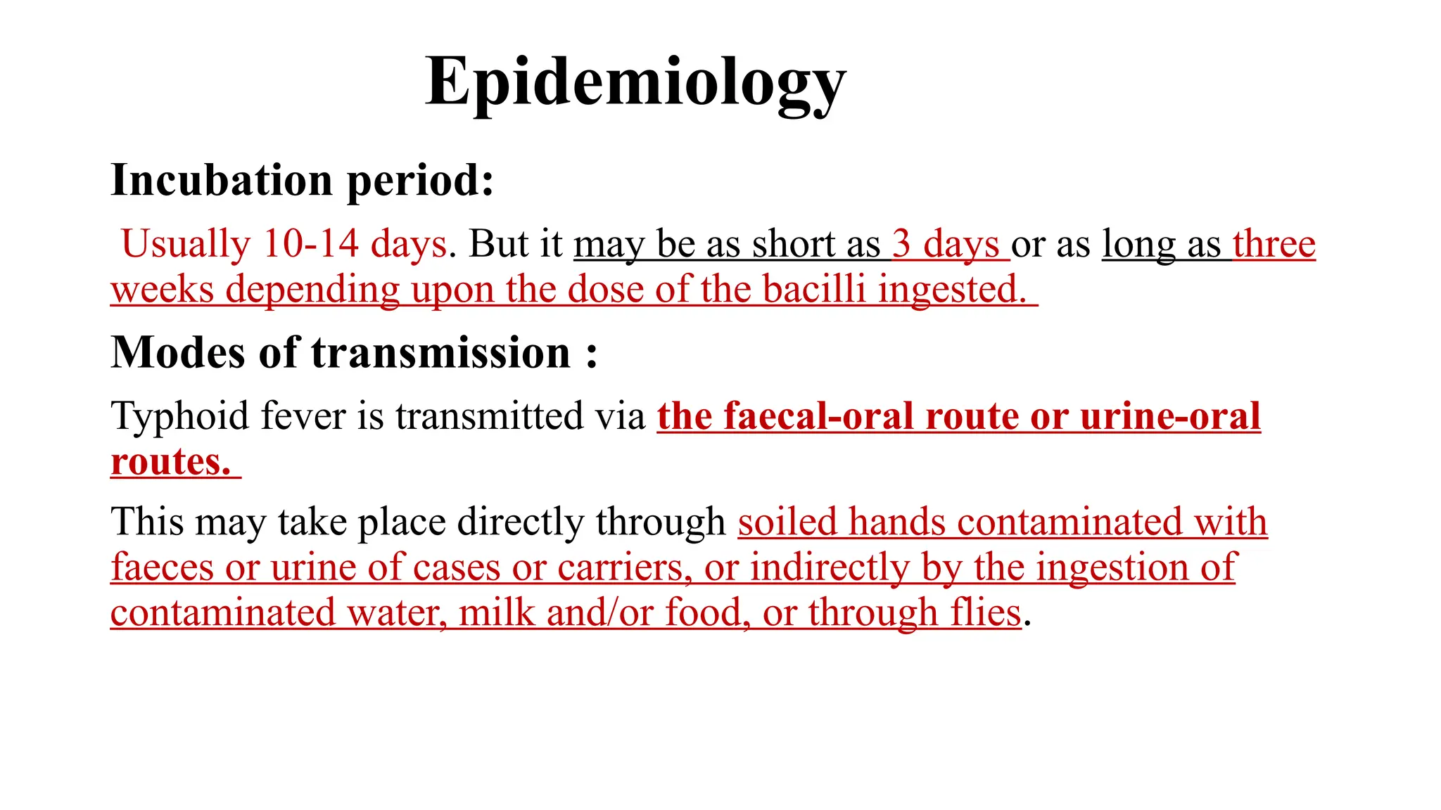 Epidemiology
Incubation period:
Usually 10-14 days. But it may be as short as 3 days or as long as three
weeks depending upon the dose of the bacilli ingested.
Modes of transmission :
Typhoid fever is transmitted via the faecal-oral route or urine-oral
routes.
This may take place directly through soiled hands contaminated with
faeces or urine of cases or carriers, or indirectly by the ingestion of
contaminated water, milk and/or food, or through flies.
 