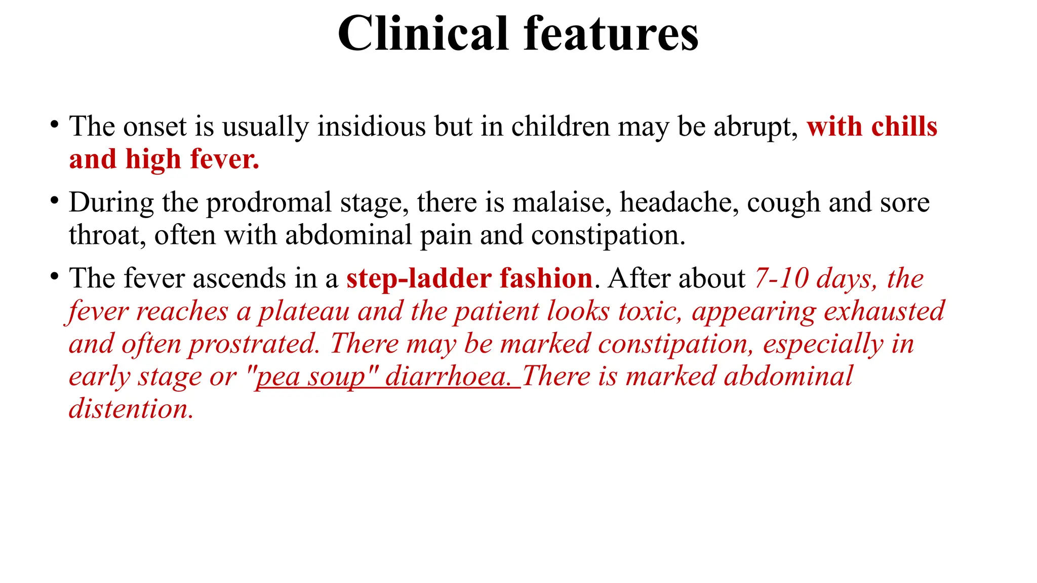 Clinical features
• The onset is usually insidious but in children may be abrupt, with chills
and high fever.
• During the prodromal stage, there is malaise, headache, cough and sore
throat, often with abdominal pain and constipation.
• The fever ascends in a step-ladder fashion. After about 7-10 days, the
fever reaches a plateau and the patient looks toxic, appearing exhausted
and often prostrated. There may be marked constipation, especially in
early stage or "pea soup" diarrhoea. There is marked abdominal
distention.
 