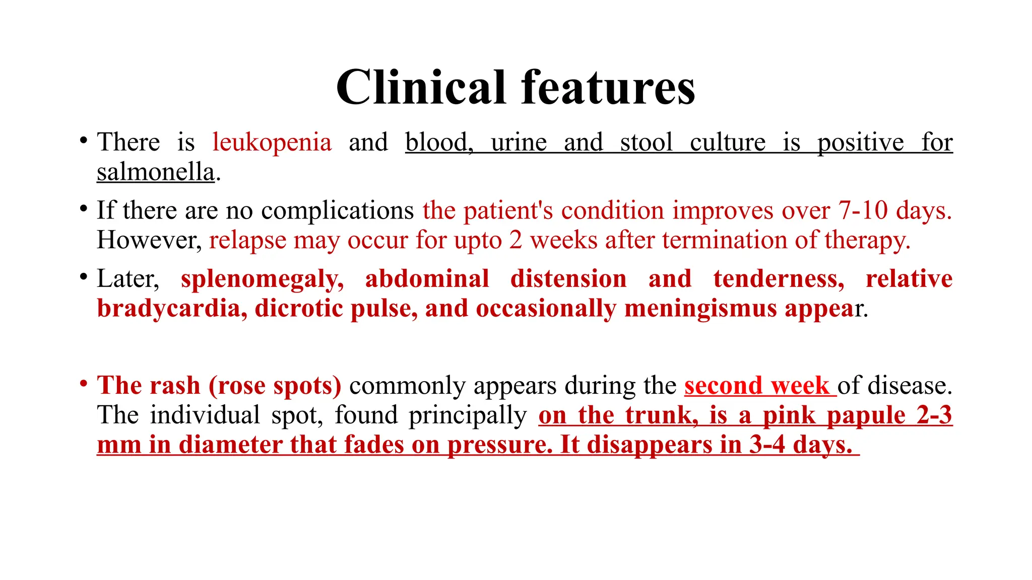 Clinical features
• There is leukopenia and blood, urine and stool culture is positive for
salmonella.
• If there are no complications the patient's condition improves over 7-10 days.
However, relapse may occur for upto 2 weeks after termination of therapy.
• Later, splenomegaly, abdominal distension and tenderness, relative
bradycardia, dicrotic pulse, and occasionally meningismus appear.
• The rash (rose spots) commonly appears during the second week of disease.
The individual spot, found principally on the trunk, is a pink papule 2-3
mm in diameter that fades on pressure. It disappears in 3-4 days.
 