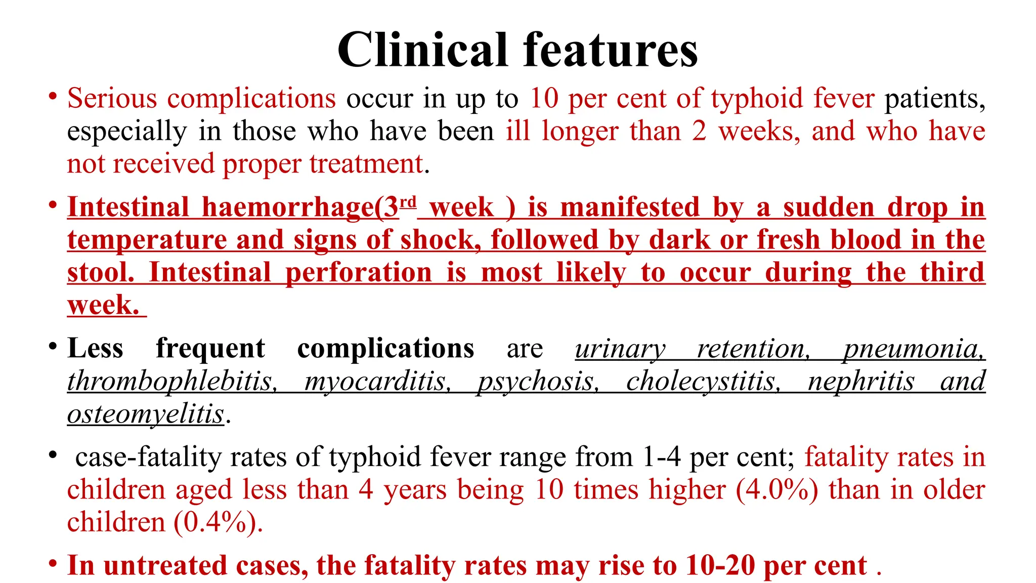 Clinical features
• Serious complications occur in up to 10 per cent of typhoid fever patients,
especially in those who have been ill longer than 2 weeks, and who have
not received proper treatment.
• Intestinal haemorrhage(3rd
week ) is manifested by a sudden drop in
temperature and signs of shock, followed by dark or fresh blood in the
stool. Intestinal perforation is most likely to occur during the third
week.
• Less frequent complications are urinary retention, pneumonia,
thrombophlebitis, myocarditis, psychosis, cholecystitis, nephritis and
osteomyelitis.
• case-fatality rates of typhoid fever range from 1-4 per cent; fatality rates in
children aged less than 4 years being 10 times higher (4.0%) than in older
children (0.4%).
• In untreated cases, the fatality rates may rise to 10-20 per cent .
 