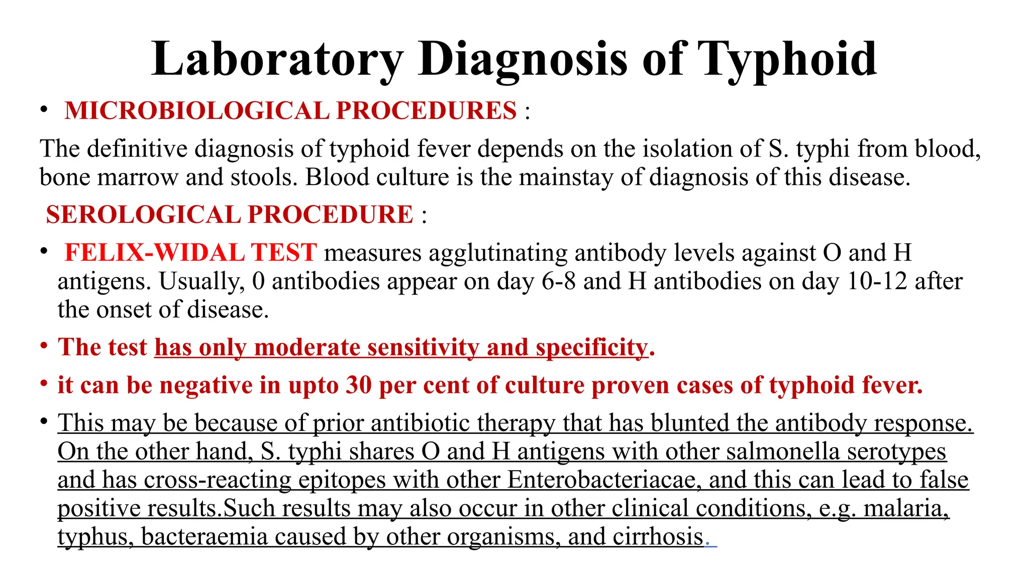 Laboratory Diagnosis of Typhoid
• MICROBIOLOGICAL PROCEDURES :
The definitive diagnosis of typhoid fever depends on the isolation of S. typhi from blood,
bone marrow and stools. Blood culture is the mainstay of diagnosis of this disease.
SEROLOGICAL PROCEDURE :
• FELIX-WIDAL TEST measures agglutinating antibody levels against O and H
antigens. Usually, 0 antibodies appear on day 6-8 and H antibodies on day 10-12 after
the onset of disease.
• The test has only moderate sensitivity and specificity.
• it can be negative in upto 30 per cent of culture proven cases of typhoid fever.
• This may be because of prior antibiotic therapy that has blunted the antibody response.
On the other hand, S. typhi shares O and H antigens with other salmonella serotypes
and has cross-reacting epitopes with other Enterobacteriacae, and this can lead to false
positive results.Such results may also occur in other clinical conditions, e.g. malaria,
typhus, bacteraemia caused by other organisms, and cirrhosis.
 