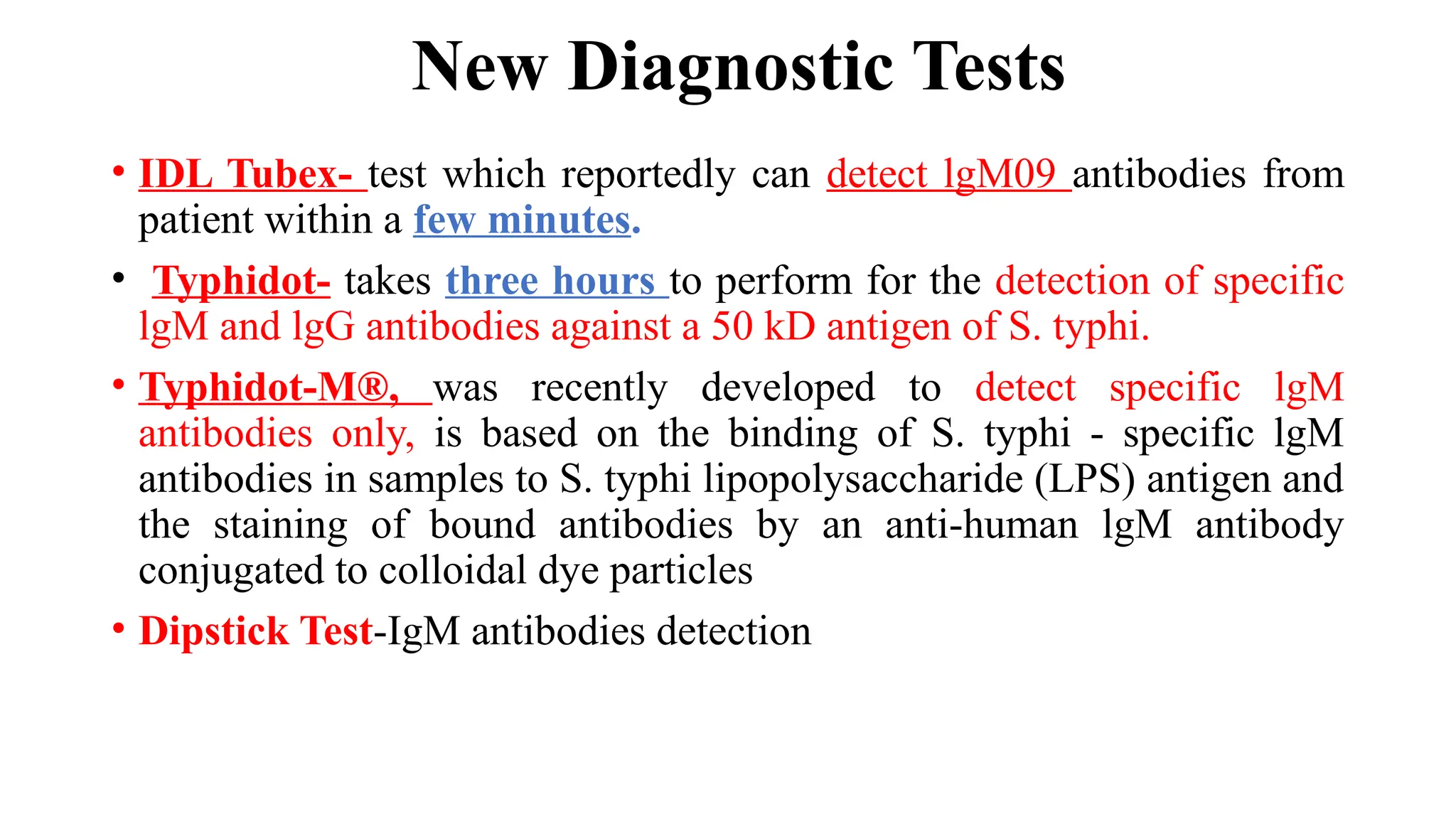 New Diagnostic Tests
• IDL Tubex- test which reportedly can detect lgM09 antibodies from
patient within a few minutes.
• Typhidot- takes three hours to perform for the detection of specific
lgM and lgG antibodies against a 50 kD antigen of S. typhi.
• Typhidot-M®, was recently developed to detect specific lgM
antibodies only, is based on the binding of S. typhi - specific lgM
antibodies in samples to S. typhi lipopolysaccharide (LPS) antigen and
the staining of bound antibodies by an anti-human lgM antibody
conjugated to colloidal dye particles
• Dipstick Test-IgM antibodies detection
 