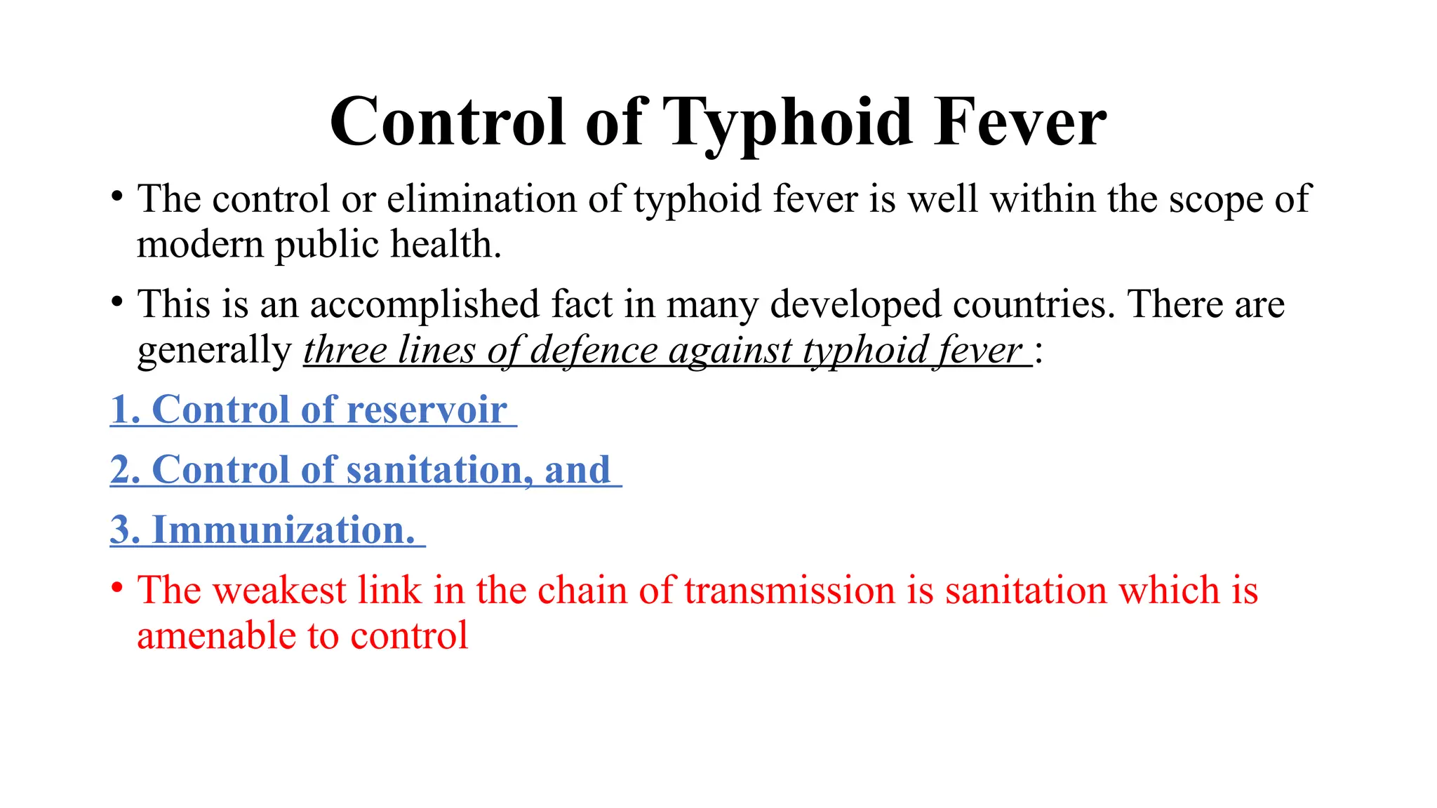 Control of Typhoid Fever
• The control or elimination of typhoid fever is well within the scope of
modern public health.
• This is an accomplished fact in many developed countries. There are
generally three lines of defence against typhoid fever :
1. Control of reservoir
2. Control of sanitation, and
3. Immunization.
• The weakest link in the chain of transmission is sanitation which is
amenable to control
 