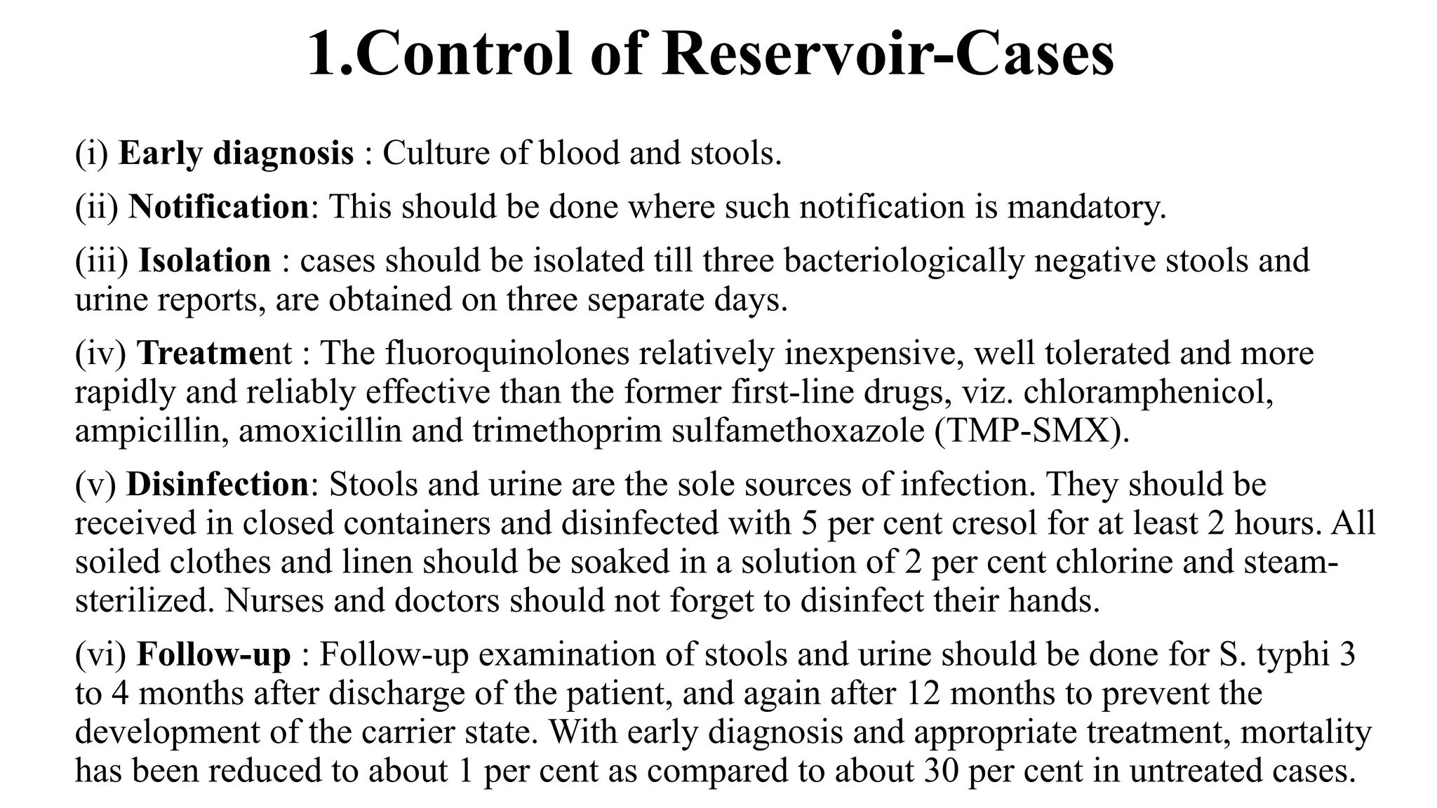 1.Control of Reservoir-Cases
(i) Early diagnosis : Culture of blood and stools.
(ii) Notification: This should be done where such notification is mandatory.
(iii) Isolation : cases should be isolated till three bacteriologically negative stools and
urine reports, are obtained on three separate days.
(iv) Treatment : The fluoroquinolones relatively inexpensive, well tolerated and more
rapidly and reliably effective than the former first-line drugs, viz. chloramphenicol,
ampicillin, amoxicillin and trimethoprim sulfamethoxazole (TMP-SMX).
(v) Disinfection: Stools and urine are the sole sources of infection. They should be
received in closed containers and disinfected with 5 per cent cresol for at least 2 hours. All
soiled clothes and linen should be soaked in a solution of 2 per cent chlorine and steam-
sterilized. Nurses and doctors should not forget to disinfect their hands.
(vi) Follow-up : Follow-up examination of stools and urine should be done for S. typhi 3
to 4 months after discharge of the patient, and again after 12 months to prevent the
development of the carrier state. With early diagnosis and appropriate treatment, mortality
has been reduced to about 1 per cent as compared to about 30 per cent in untreated cases.
 
