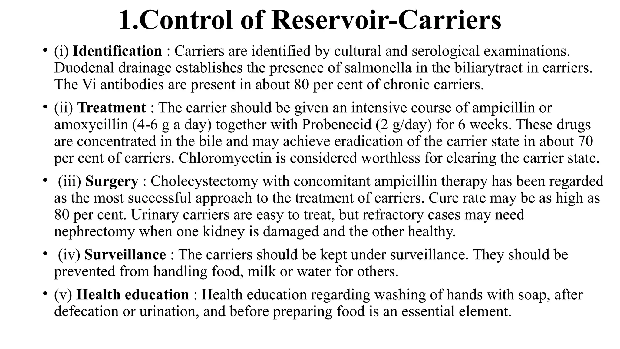 1.Control of Reservoir-Carriers
• (i) Identification : Carriers are identified by cultural and serological examinations.
Duodenal drainage establishes the presence of salmonella in the biliarytract in carriers.
The Vi antibodies are present in about 80 per cent of chronic carriers.
• (ii) Treatment : The carrier should be given an intensive course of ampicillin or
amoxycillin (4-6 g a day) together with Probenecid (2 g/day) for 6 weeks. These drugs
are concentrated in the bile and may achieve eradication of the carrier state in about 70
per cent of carriers. Chloromycetin is considered worthless for clearing the carrier state.
• (iii) Surgery : Cholecystectomy with concomitant ampicillin therapy has been regarded
as the most successful approach to the treatment of carriers. Cure rate may be as high as
80 per cent. Urinary carriers are easy to treat, but refractory cases may need
nephrectomy when one kidney is damaged and the other healthy.
• (iv) Surveillance : The carriers should be kept under surveillance. They should be
prevented from handling food, milk or water for others.
• (v) Health education : Health education regarding washing of hands with soap, after
defecation or urination, and before preparing food is an essential element.
 