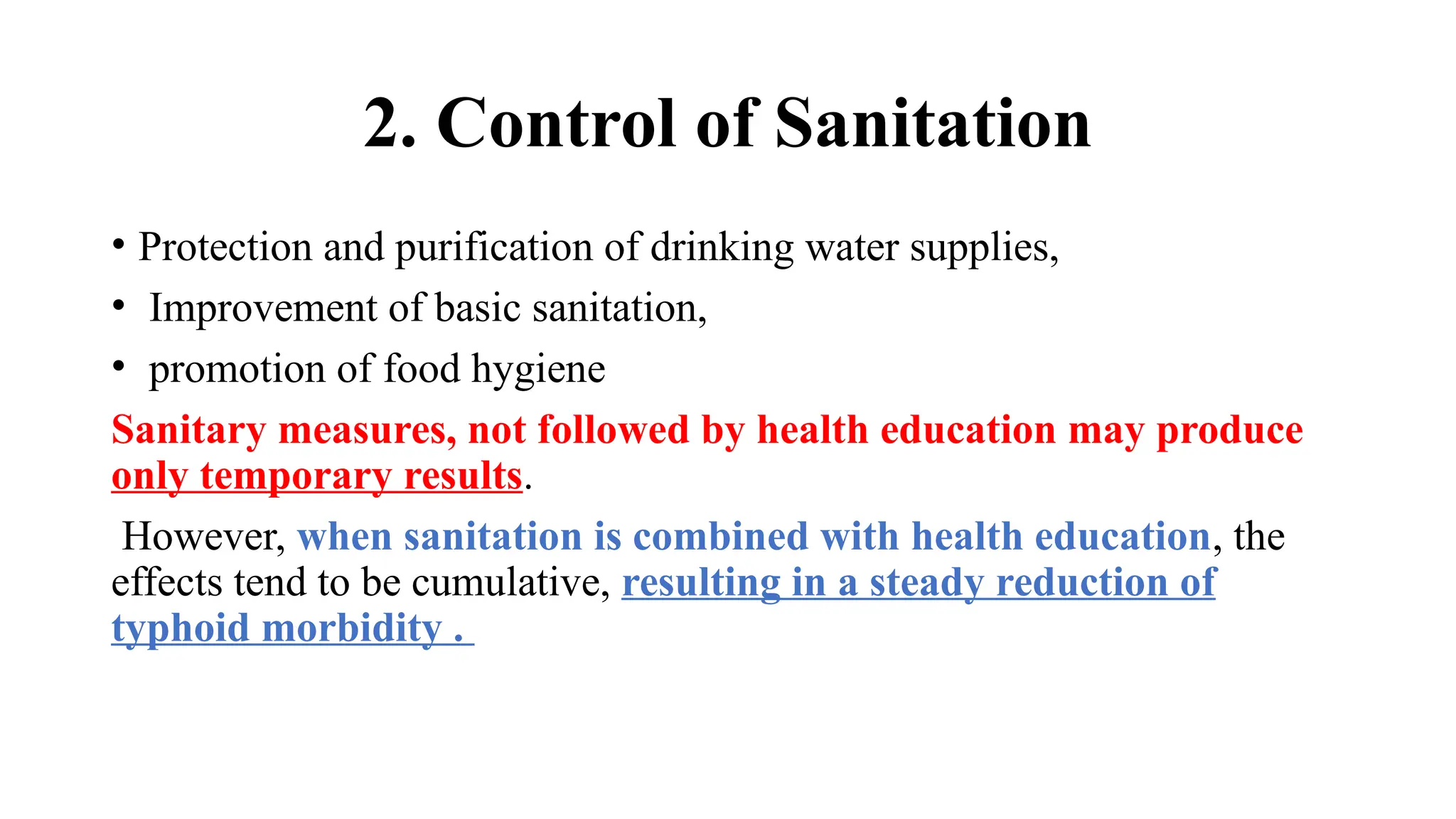 2. Control of Sanitation
• Protection and purification of drinking water supplies,
• Improvement of basic sanitation,
• promotion of food hygiene
Sanitary measures, not followed by health education may produce
only temporary results.
However, when sanitation is combined with health education, the
effects tend to be cumulative, resulting in a steady reduction of
typhoid morbidity .
 