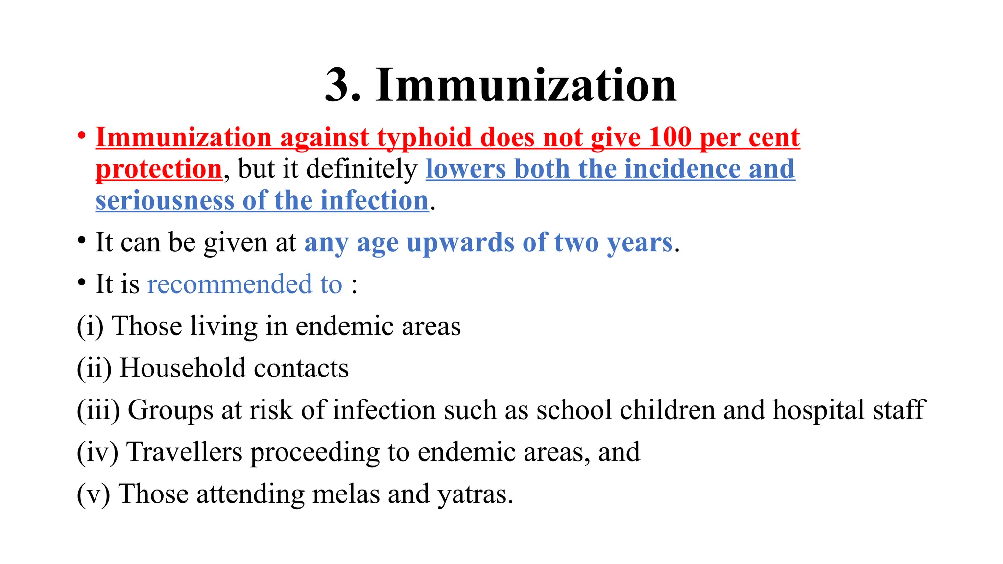 3. Immunization
• Immunization against typhoid does not give 100 per cent
protection, but it definitely lowers both the incidence and
seriousness of the infection.
• It can be given at any age upwards of two years.
• It is recommended to :
(i) Those living in endemic areas
(ii) Household contacts
(iii) Groups at risk of infection such as school children and hospital staff
(iv) Travellers proceeding to endemic areas, and
(v) Those attending melas and yatras.
 