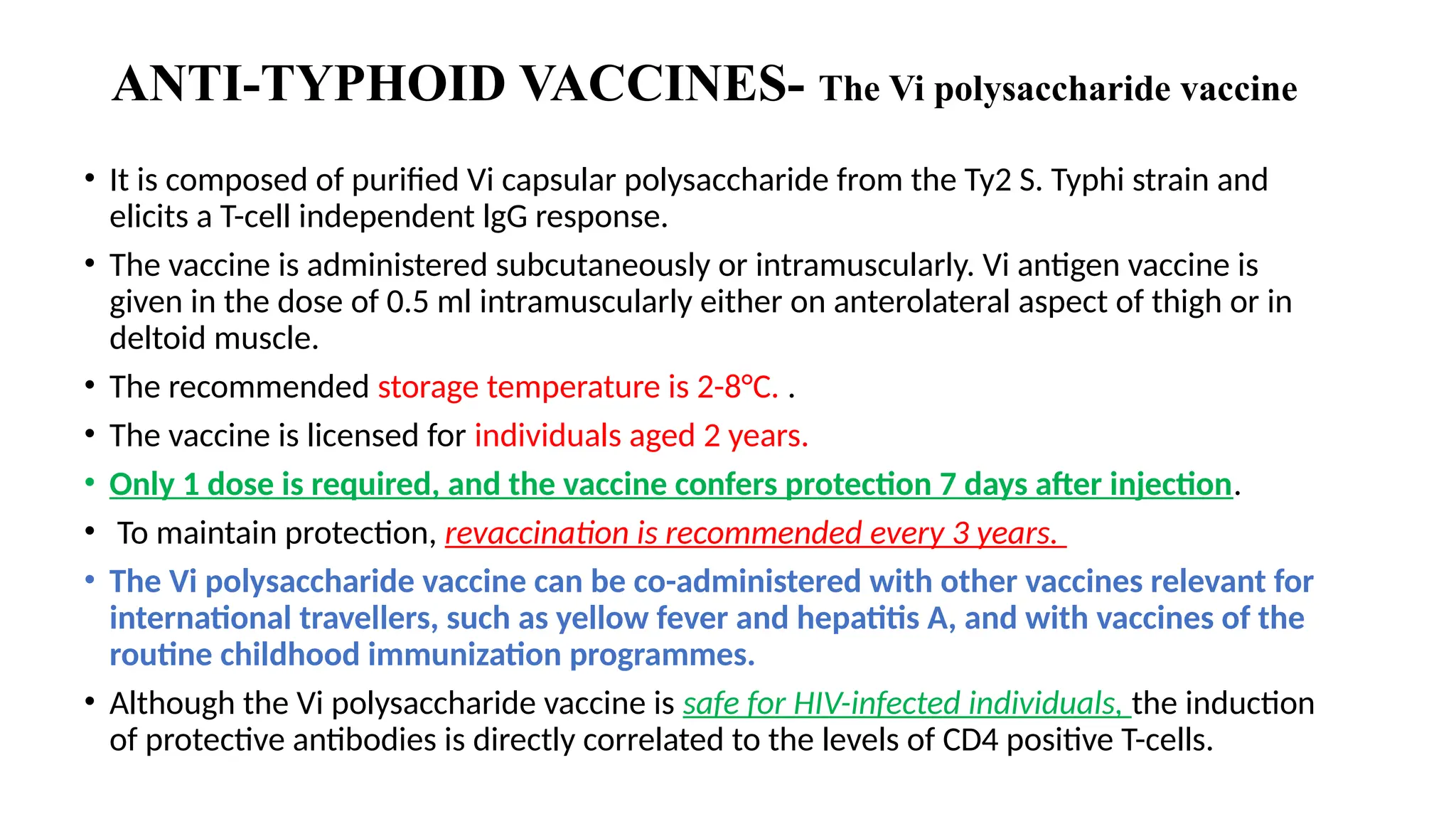 ANTI-TYPHOID VACCINES- The Vi polysaccharide vaccine
• It is composed of purified Vi capsular polysaccharide from the Ty2 S. Typhi strain and
elicits a T-cell independent lgG response.
• The vaccine is administered subcutaneously or intramuscularly. Vi antigen vaccine is
given in the dose of 0.5 ml intramuscularly either on anterolateral aspect of thigh or in
deltoid muscle.
• The recommended storage temperature is 2-8°C. .
• The vaccine is licensed for individuals aged 2 years.
• Only 1 dose is required, and the vaccine confers protection 7 days after injection.
• To maintain protection, revaccination is recommended every 3 years.
• The Vi polysaccharide vaccine can be co-administered with other vaccines relevant for
international travellers, such as yellow fever and hepatitis A, and with vaccines of the
routine childhood immunization programmes.
• Although the Vi polysaccharide vaccine is safe for HIV-infected individuals, the induction
of protective antibodies is directly correlated to the levels of CD4 positive T-cells.
 