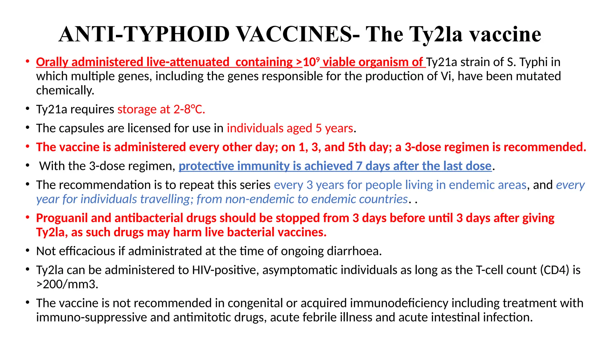 ANTI-TYPHOID VACCINES- The Ty2la vaccine
• Orally administered live-attenuated containing >109
viable organism of Ty21a strain of S. Typhi in
which multiple genes, including the genes responsible for the production of Vi, have been mutated
chemically.
• Ty21a requires storage at 2-8°C.
• The capsules are licensed for use in individuals aged 5 years.
• The vaccine is administered every other day; on 1, 3, and 5th day; a 3-dose regimen is recommended.
• With the 3-dose regimen, protective immunity is achieved 7 days after the last dose.
• The recommendation is to repeat this series every 3 years for people living in endemic areas, and every
year for individuals travelling; from non-endemic to endemic countries. .
• Proguanil and antibacterial drugs should be stopped from 3 days before until 3 days after giving
Ty2la, as such drugs may harm live bacterial vaccines.
• Not efficacious if administrated at the time of ongoing diarrhoea.
• Ty2la can be administered to HIV-positive, asymptomatic individuals as long as the T-cell count (CD4) is
>200/mm3.
• The vaccine is not recommended in congenital or acquired immunodeficiency including treatment with
immuno-suppressive and antimitotic drugs, acute febrile illness and acute intestinal infection.
 
