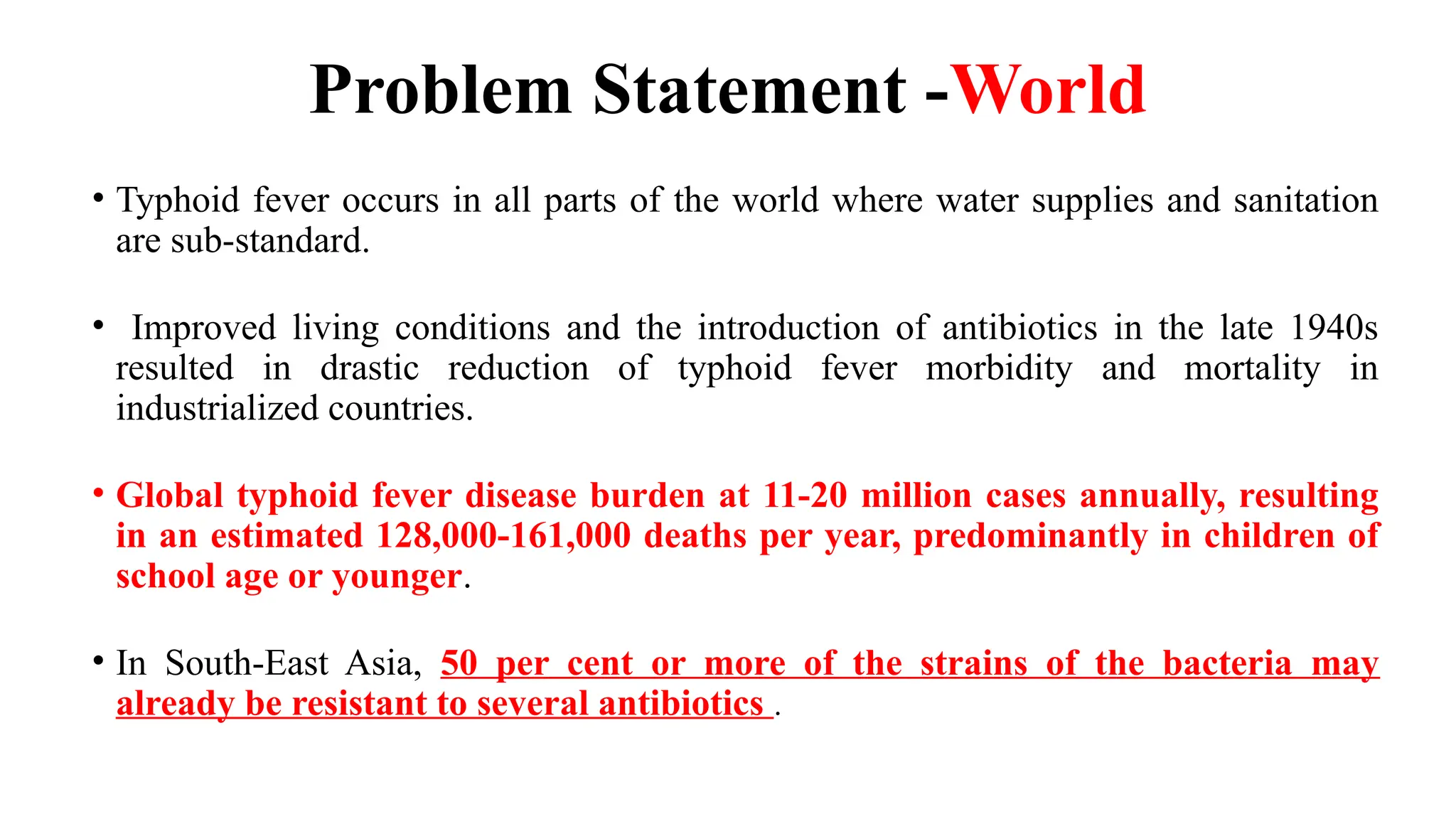 Problem Statement -World
• Typhoid fever occurs in all parts of the world where water supplies and sanitation
are sub-standard.
• Improved living conditions and the introduction of antibiotics in the late 1940s
resulted in drastic reduction of typhoid fever morbidity and mortality in
industrialized countries.
• Global typhoid fever disease burden at 11-20 million cases annually, resulting
in an estimated 128,000-161,000 deaths per year, predominantly in children of
school age or younger.
• In South-East Asia, 50 per cent or more of the strains of the bacteria may
already be resistant to several antibiotics .
 