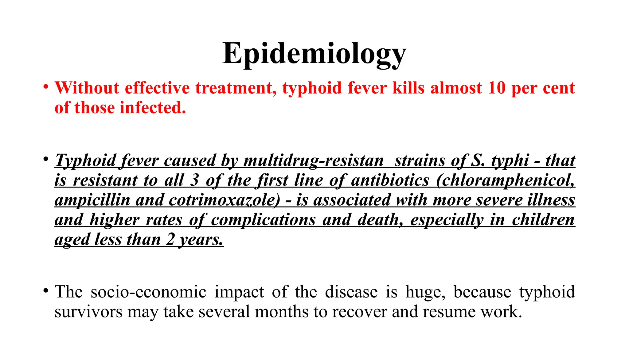 Epidemiology
• Without effective treatment, typhoid fever kills almost 10 per cent
of those infected.
• Typhoid fever caused by multidrug-resistan strains of S. typhi - that
is resistant to all 3 of the first line of antibiotics (chloramphenicol,
ampicillin and cotrimoxazole) - is associated with more severe illness
and higher rates of complications and death, especially in children
aged less than 2 years.
• The socio-economic impact of the disease is huge, because typhoid
survivors may take several months to recover and resume work.
 