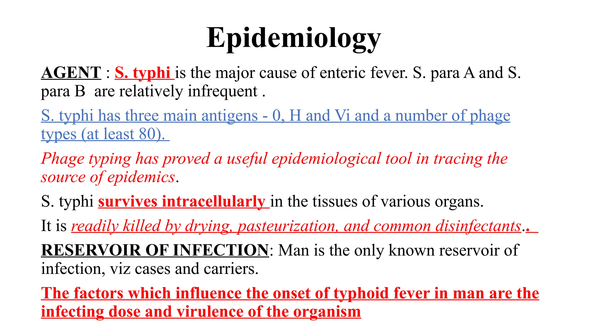 Epidemiology
AGENT : S. typhi is the major cause of enteric fever. S. para A and S.
para B are relatively infrequent .
S. typhi has three main antigens - 0, H and Vi and a number of phage
types (at least 80).
Phage typing has proved a useful epidemiological tool in tracing the
source of epidemics.
S. typhi survives intracellularly in the tissues of various organs.
It is readily killed by drying, pasteurization, and common disinfectants..
RESERVOIR OF INFECTION: Man is the only known reservoir of
infection, viz cases and carriers.
The factors which influence the onset of typhoid fever in man are the
infecting dose and virulence of the organism
 