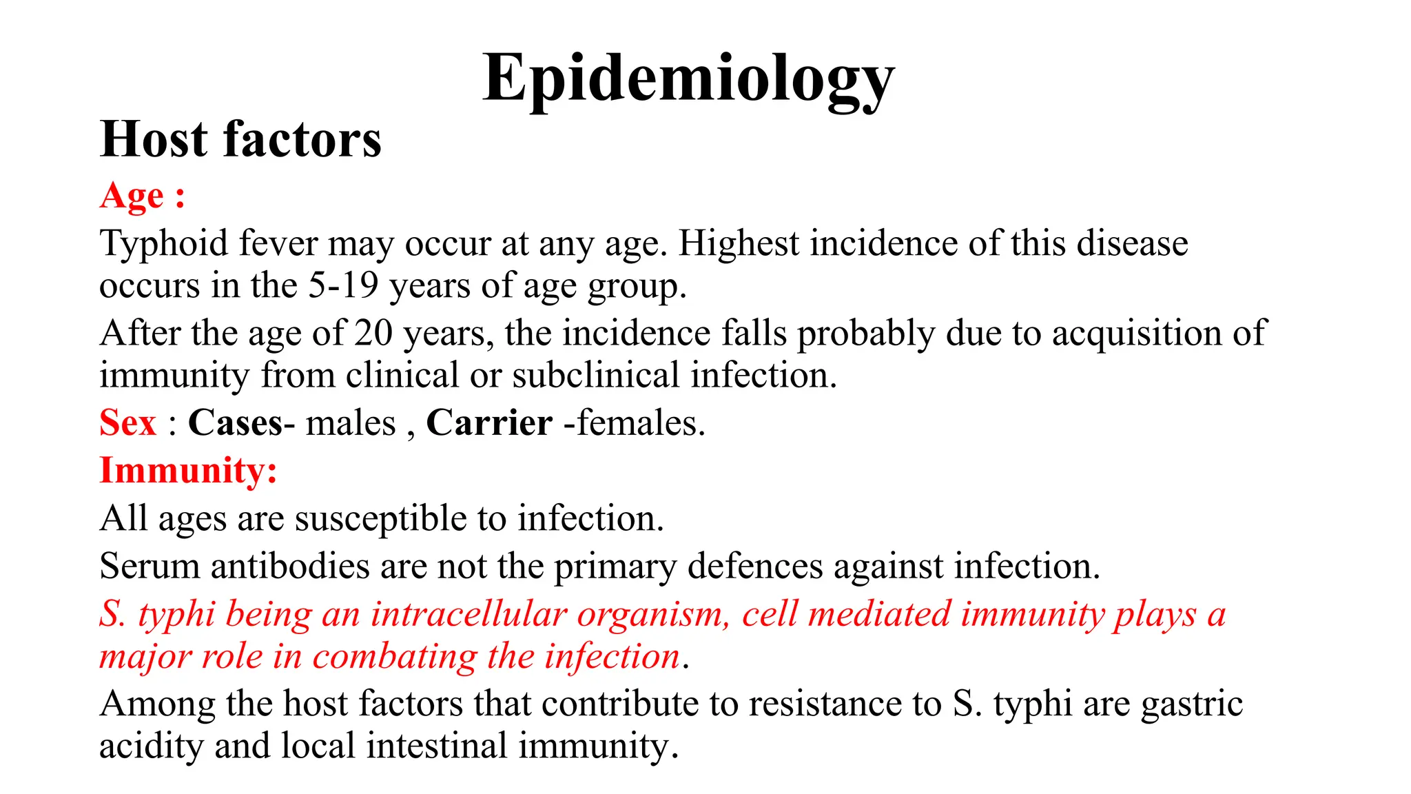 Epidemiology
Host factors
Age :
Typhoid fever may occur at any age. Highest incidence of this disease
occurs in the 5-19 years of age group.
After the age of 20 years, the incidence falls probably due to acquisition of
immunity from clinical or subclinical infection.
Sex : Cases- males , Carrier -females.
Immunity:
All ages are susceptible to infection.
Serum antibodies are not the primary defences against infection.
S. typhi being an intracellular organism, cell mediated immunity plays a
major role in combating the infection.
Among the host factors that contribute to resistance to S. typhi are gastric
acidity and local intestinal immunity.
 
