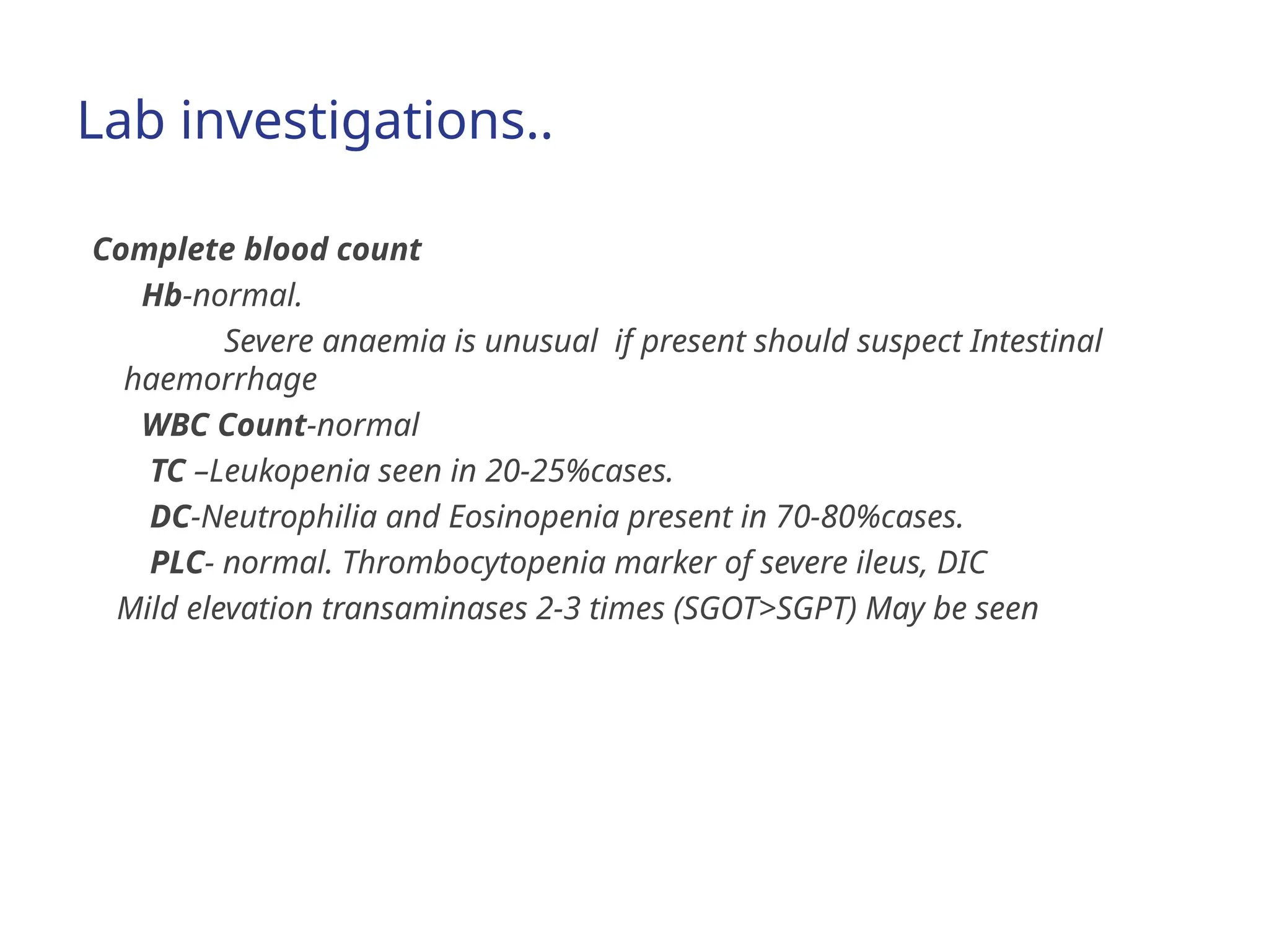 Lab investigations..
Complete blood count
Hb-normal.
Severe anaemia is unusual if present should suspect Intestinal
haemorrhage
WBC Count-normal
TC –Leukopenia seen in 20-25%cases.
DC-Neutrophilia and Eosinopenia present in 70-80%cases.
PLC- normal. Thrombocytopenia marker of severe ileus, DIC
Mild elevation transaminases 2-3 times (SGOT>SGPT) May be seen
 