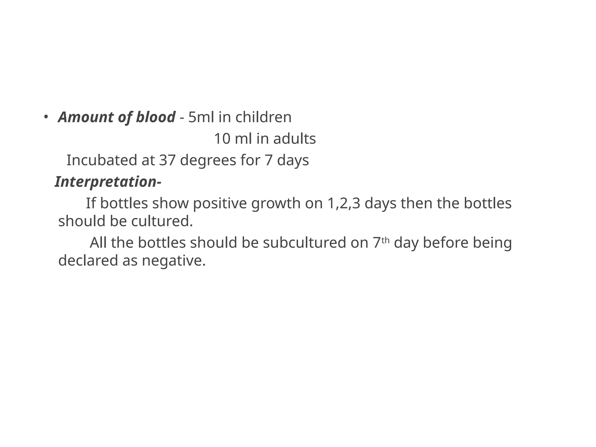 • Amount of blood - 5ml in children
10 ml in adults
Incubated at 37 degrees for 7 days
Interpretation-
If bottles show positive growth on 1,2,3 days then the bottles
should be cultured.
All the bottles should be subcultured on 7th
day before being
declared as negative.
 