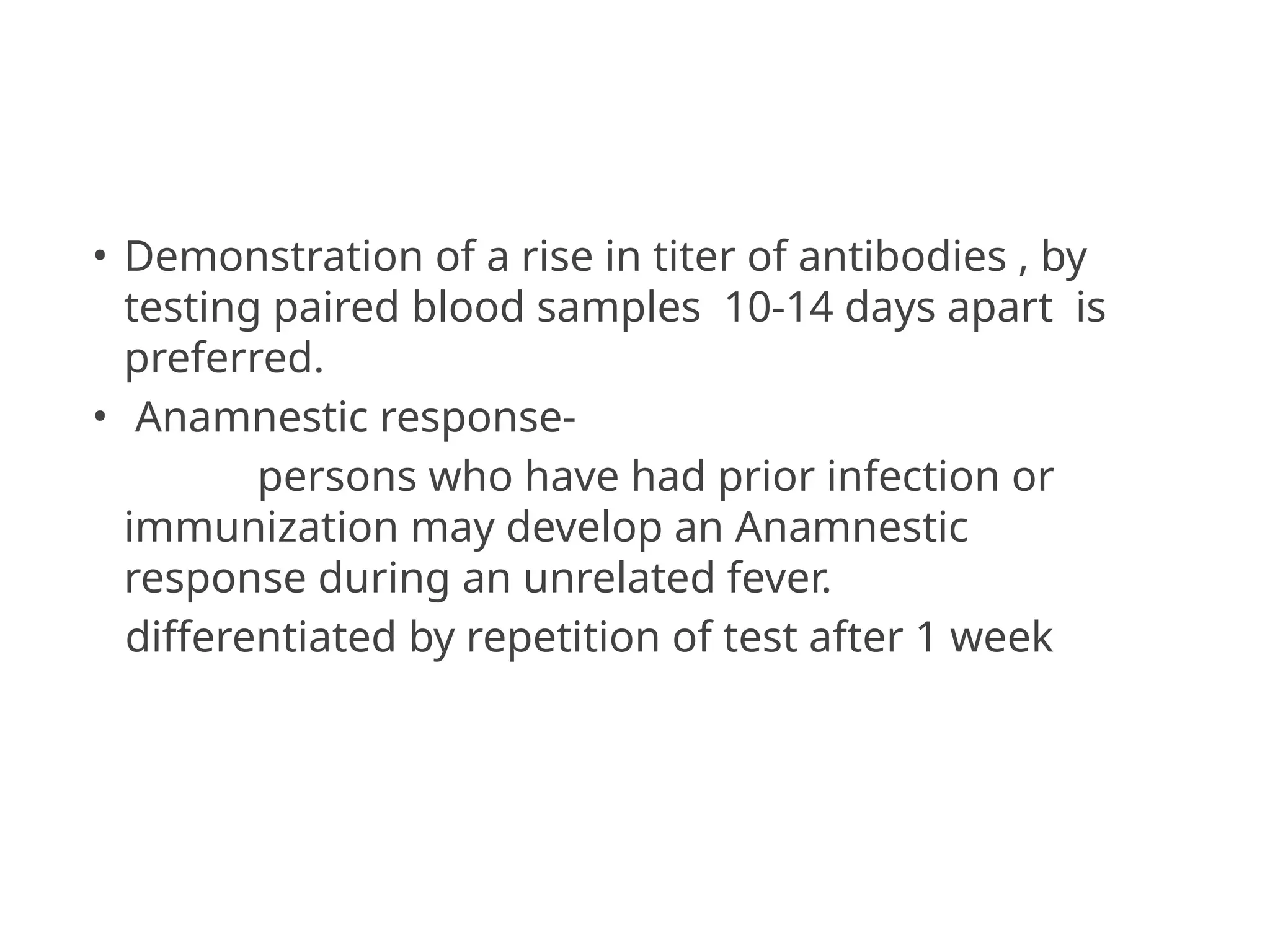 • Demonstration of a rise in titer of antibodies , by
testing paired blood samples 10-14 days apart is
preferred.
• Anamnestic response-
persons who have had prior infection or
immunization may develop an Anamnestic
response during an unrelated fever.
differentiated by repetition of test after 1 week
 